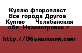 Куплю фторопласт - Все города Другое » Куплю   . Челябинская обл.,Нязепетровск г.